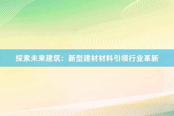 探索未来建筑：新型建材材料引领行业革新